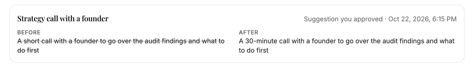 History: Strategy call with a founder, a suggestion you approved. Before: A short call with a founder to go over the audit findings and what to do first. After: A 30-minute call with a founder to go over the audit findings and what to do first.